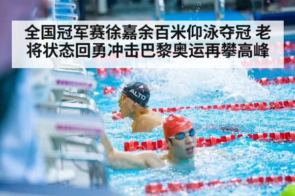 全国冠军赛徐嘉余百米仰泳夺冠 老将状态回勇冲击巴黎奥运再攀高峰