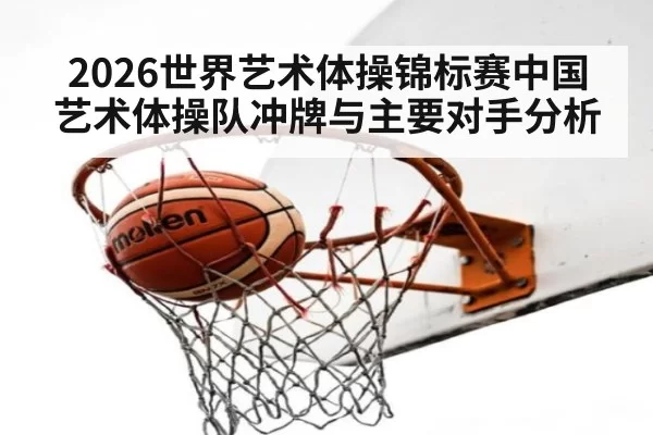 2026世界艺术体操锦标赛中国艺术体操队冲牌与主要对手分析